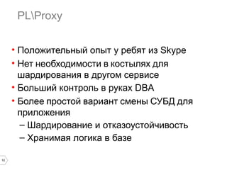 10 
PLProxy 
• Положительный опыт у ребят из Skype 
• Нет необходимости в костылях для 
шардирования в другом сервисе 
• Больший контроль в руках DBA 
• Более простой вариант смены СУБД для 
приложения 
– Шардирование и отказоустойчивость 
– Хранимая логика в базе 
 