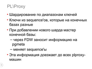11 
PLProxy 
• Шардирование по диапазонам ключей 
• Ключи из sequence'ов, которые на конечных 
базах разные 
• При добавлении нового шарда мастер 
конечной базы: 
– через FDW заносит информацию на 
pgmeta 
– меняет sequence'ы 
• Эта информация доезжает до всех plproxy- 
машин 
 