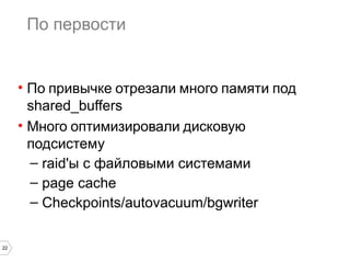 22 
По первости 
• По привычке отрезали много памяти под 
shared_buffers 
• Много оптимизировали дисковую 
подсистему 
– raid'ы с файловыми системами 
– page cache 
– Checkpoints/autovacuum/bgwriter 
 