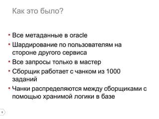6 
Как это было? 
• Все метаданные в oracle 
• Шардирование по пользователям на 
стороне другого сервиса 
• Все запросы только в мастер 
• Сборщик работает с чанком из 1000 
заданий 
• Чанки распределяются между сборщиками с 
помощью хранимой логики в базе 
 