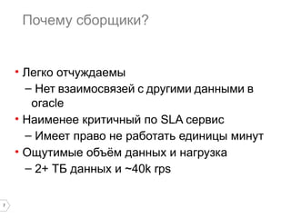7 
Почему сборщики? 
• Легко отчуждаемы 
– Нет взаимосвязей с другими данными в 
oracle 
• Наименее критичный по SLA сервис 
– Имеет право не работать единицы минут 
• Ощутимые объём данных и нагрузка 
– 2+ ТБ данных и ~40k rps 
 