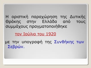 Η οριστική παραχώρηση της Δυτικής 
Θράκης στην Ελλάδα από τους 
συμμάχους πραγματοποιήθηκε 
τον Ιούλιο του 1920 
με την υπογραφή της Συνθήκης των 
Σεβρών. 
 