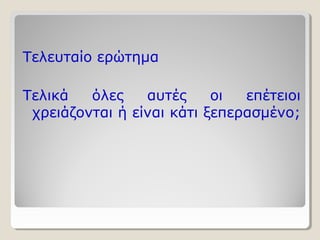 Τελευταίο ερώτημα 
Τελικά όλες αυτές οι επέτειοι 
χρειάζονται ή είναι κάτι ξεπερασμένο; 
 