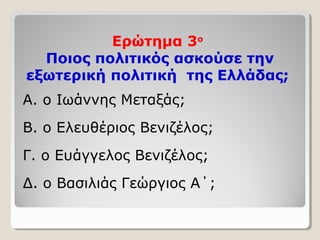 Ερώτημα 3ο 
Ποιος πολιτικός ασκούσε την 
εξωτερική πολιτική της Ελλάδας; 
Α. ο Ιωάννης Μεταξάς; 
Β. ο Ελευθέριος Βενιζέλος; 
Γ. ο Ευάγγελος Βενιζέλος; 
Δ. ο Βασιλιάς Γεώργιος Α΄; 
 