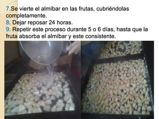 7.Se vierte el almíbar en las frutas, cubriéndolas 
completamente. 
8. Dejar reposar 24 horas. 
9. Repetir este proceso durante 5 o 6 días, hasta que la 
fruta absorba el almíbar y este consistente. 
 