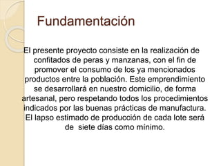 Fundamentación 
El presente proyecto consiste en la realización de 
confitados de peras y manzanas, con el fin de 
promover el consumo de los ya mencionados 
productos entre la población. Este emprendimiento 
se desarrollará en nuestro domicilio, de forma 
artesanal, pero respetando todos los procedimientos 
indicados por las buenas prácticas de manufactura. 
El lapso estimado de producción de cada lote será 
de siete días como mínimo. 
 