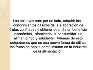 Los objetivos son; por un lado, adquirir los 
conocimientos básicos de la elaboración de 
frutas confitadas y obtener además un beneficio 
económico, ofreciendo al consumidor un 
alimento rico y saludable. Además de esto 
entendemos que es una nueva forma de utilizar 
los frutos de pepita como insumo en la industria 
de la alimentación. 
 