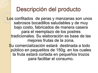 Descripción del producto 
Los confitados de peras y manzanas son unos 
sabrosos bocadillos saludables y de muy 
bajo costo, fabricados de manera casera 
para el reemplazo de los postres 
tradicionales. Su elaboración es base de las 
mejores frutas de la zona. 
Su comercialización estará destinada a todo 
público en paquetitos de 150g. en los cuales 
la fruta estará cortada en pequeños trozos 
para facilitar el consumo. 
 