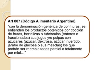 Art 807 (Código Alimentario Argentino) 
“con la denominación genérica de confituras, se 
entienden los productos obtenidos por cocción 
de frutas, hortalizas o tubérculos (enteros o 
fraccionados) sus jugos y/o pulpas con 
azucares (azúcar, dextrosa, azúcar invertido, 
jarabe de glucosa o sus mezclas) los que 
podrán ser reemplazados parcial o totalmente 
por miel…” 
 