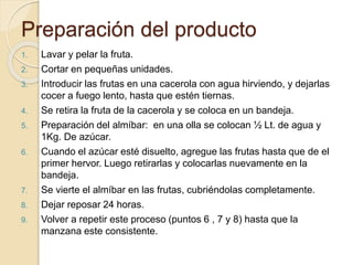 Preparación del producto 
1. Lavar y pelar la fruta. 
2. Cortar en pequeñas unidades. 
3. Introducir las frutas en una cacerola con agua hirviendo, y dejarlas 
cocer a fuego lento, hasta que estén tiernas. 
4. Se retira la fruta de la cacerola y se coloca en un bandeja. 
5. Preparación del almíbar: en una olla se colocan ½ Lt. de agua y 
1Kg. De azúcar. 
6. Cuando el azúcar esté disuelto, agregue las frutas hasta que de el 
primer hervor. Luego retirarlas y colocarlas nuevamente en la 
bandeja. 
7. Se vierte el almíbar en las frutas, cubriéndolas completamente. 
8. Dejar reposar 24 horas. 
9. Volver a repetir este proceso (puntos 6 , 7 y 8) hasta que la 
manzana este consistente. 
 