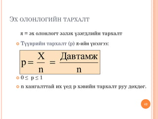 ЭХ ОЛОНЛОГИЙН ТАРХАЛТ 
π = эх олонлогт эзлэх үзэгдлийн тархалт 
 Түүврийн тархалт (p) π-ийн үнэлгээ: 
 0 ≤ p ≤ 1 
 n хангалттай их үед p хэвийн тархалт руу дөхдөг. 
n 
Давтамж 
n 
X 
p   
42 
 