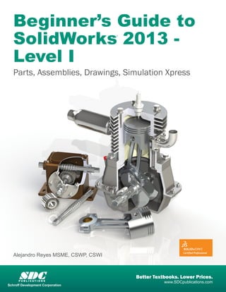 Beginner’s Guide to 
SolidWorks 2013 - 
Level I 
Parts, Assemblies, Drawings, Simulation Xpress 
Alejandro Reyes MSME, CSWP, CSWI 
® 
SDC Better Textbooks. Lower Prices. P U B L I C AT I O N S 
www.SDCpublications.com 
Schroff Development Corporation 
 