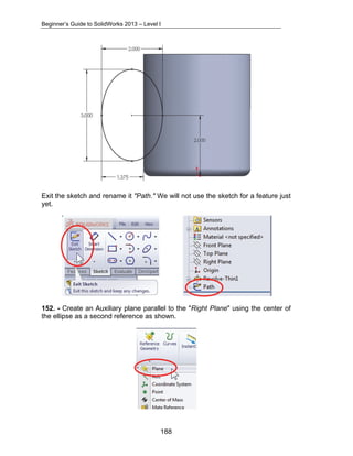 Beginner’s Guide to SolidWorks 2013 – Level I 
Exit the sketch and rename it "Path." We will not use the sketch for a feature just 
yet. 
152. - Create an Auxiliary plane parallel to the "Right Plane" using the center of 
the ellipse as a second reference as shown. 
188 
 