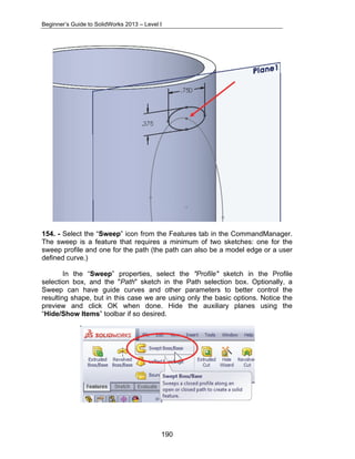 Beginner’s Guide to SolidWorks 2013 – Level I 
154. - Select the “Sweep” icon from the Features tab in the CommandManager. 
The sweep is a feature that requires a minimum of two sketches: one for the 
sweep profile and one for the path (the path can also be a model edge or a user 
defined curve.) 
In the “Sweep” properties, select the "Profile" sketch in the Profile 
selection box, and the "Path" sketch in the Path selection box. Optionally, a 
Sweep can have guide curves and other parameters to better control the 
resulting shape, but in this case we are using only the basic options. Notice the 
preview and click OK when done. Hide the auxiliary planes using the 
“Hide/Show Items” toolbar if so desired. 
190 
 