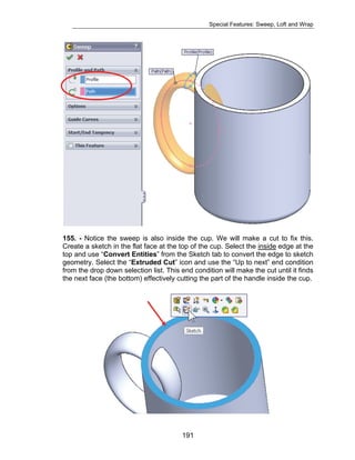 Special Features: Sweep, Loft and Wrap 
155. - Notice the sweep is also inside the cup. We will make a cut to fix this. 
Create a sketch in the flat face at the top of the cup. Select the inside edge at the 
top and use “Convert Entities” from the Sketch tab to convert the edge to sketch 
geometry. Select the “Extruded Cut” icon and use the “Up to next” end condition 
from the drop down selection list. This end condition will make the cut until it finds 
the next face (the bottom) effectively cutting the part of the handle inside the cup. 
191 
 