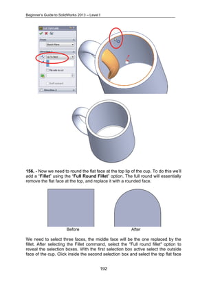 Beginner’s Guide to SolidWorks 2013 – Level I 
156. - Now we need to round the flat face at the top lip of the cup. To do this we’ll 
add a “Fillet” using the “Full Round Fillet” option. The full round will essentially 
remove the flat face at the top, and replace it with a rounded face. 
Before After 
We need to select three faces, the middle face will be the one replaced by the 
fillet. After selecting the Fillet command, select the "Full round fillet" option to 
reveal the selection boxes. With the first selection box active select the outside 
face of the cup. Click inside the second selection box and select the top flat face 
192 
 