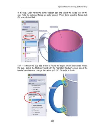 Special Features: Sweep, Loft and Wrap 
of the cup. Click inside the third selection box and select the inside face of the 
cup. Note the selected faces are color coded. When done selecting faces click 
OK to apply the fillet. 
157. - To finish the cup add a fillet to round the edges where the handle meets 
the cup. Select the fillet command with the “Constant Radius” option, select the 
handle's surface and change the radius to 0.25″. Click OK to finish. 
193 
 