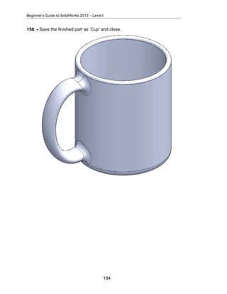 Beginner’s Guide to SolidWorks 2013 – Level I 
158. - Save the finished part as ‘Cup’ and close. 
194 
 