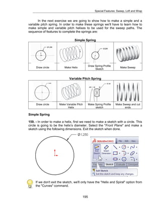 Special Features: Sweep, Loft and Wrap 
In the next exercise we are going to show how to make a simple and a 
variable pitch spring. In order to make these springs we’ll have to learn how to 
make simple and variable pitch helixes to be used for the sweep paths. The 
sequence of features to complete the springs are: 
Simple Spring 
Draw circle Make Helix Draw Spring Profile 
195 
Sketch Make Sweep 
Variable Pitch Spring 
Draw circle Make Variable Pitch 
Helix 
Make Spring Profile 
sketch 
Make Sweep and cut 
ends 
Simple Spring 
159. - In order to make a helix, first we need to make a sketch with a circle. This 
circle is going to be the helix’s diameter. Select the "Front Plane" and make a 
sketch using the following dimensions. Exit the sketch when done. 
If we don't exit the sketch, we'll only have the "Helix and Spiral" option from 
the "Curves" command. 
 