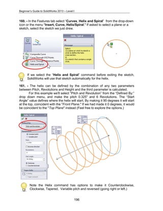 Beginner’s Guide to SolidWorks 2013 – Level I 
160. - In the Features tab select “Curves, Helix and Spiral” from the drop-down 
icon or the menu "Insert, Curve, Helix/Spiral." If asked to select a plane or a 
sketch, select the sketch we just drew. 
If we select the “Helix and Spiral” command before exiting the sketch, 
SolidWorks will use that sketch automatically for the helix. 
161. - The helix can be defined by the combination of any two parameters 
between Pitch, Revolutions and Height and the third parameter is calculated. 
For this example we'll select “Pitch and Revolution” from the “Defined By:” 
drop down menu, and make the pitch 0.325" and 6 Revolutions. The “Start 
Angle” value defines where the helix will start. By making it 90 degrees it will start 
at the top, coincident with the "Front Plane." If we had made it 0 degrees, it would 
be coincident to the "Top Plane" instead (Feel free to explore the options.) 
Note the Helix command has options to make it Counterclockwise, 
Clockwise, Tapered, Variable pitch and reversed (going right or left.) 
196 
 