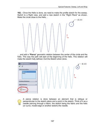 Special Features: Sweep, Loft and Wrap 
162. - Once the Helix is done, we need to make the profile sketch for the sweep. 
Switch to a Right view, and add a new sketch in the "Right Plane" as shown. 
Make the circle close to the Helix… 
… and add a “Pierce” geometric relation between the center of the circle and the 
helix. This way the path will start at the beginning of the helix. This relation will 
make the sketch fully defined. Exit the Sketch when done. 
A pierce relation is done between an element that is oblique or 
perpendicular to the sketch plane and a point in the sketch. Think of it as a 
needle piercing through a fabric, the sketch being the fabric and the helix 
(or curve, model edge or another sketch) the needle. 
197 
 
