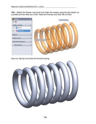 Beginner’s Guide to SolidWorks 2013 – Level I 
163. - Select the Sweep command and make the sweep using the last sketch as 
a profile and the Helix as a Path. Note the Preview and click OK to finish. 
Save as 'Spring' and close the finished spring. 
198 
 