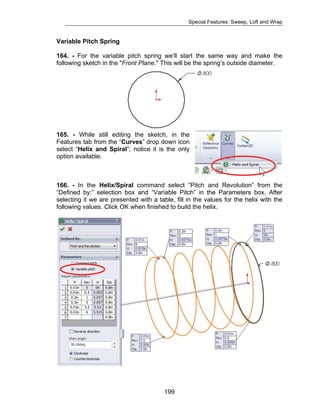 Special Features: Sweep, Loft and Wrap 
Variable Pitch Spring 
164. - For the variable pitch spring we’ll start the same way and make the 
following sketch in the "Front Plane." This will be the spring’s outside diameter. 
165. - While still editing the sketch, in the 
Features tab from the “Curves” drop down icon 
select “Helix and Spiral”; notice it is the only 
option available. 
166. - In the Helix/Spiral command select “Pitch and Revolution” from the 
“Defined by:” selection box and “Variable Pitch” in the Parameters box. After 
selecting it we are presented with a table, fill in the values for the helix with the 
following values. Click OK when finished to build the helix. 
199 
 