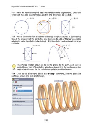 Beginner’s Guide to SolidWorks 2013 – Level I 
167. - After the helix is complete add a new sketch in the "Right Plane." Draw the 
circle first, then add a center rectangle; trim and dimension as needed. 
168. - Add a centerline from the center to the top line (make sure it is coincident.) 
Select the endpoint of the centerline and the helix to add a “Pierce” geometric 
relation to make the sketch fully defined. Exit the sketch and optionally rename 
it 'Profile'. 
The Pierce relation allows us to fix the profile to the path, and can be 
added to any part of the sketch. We chose to add it to the top because the 
original sketch used for the helix is the spring's outside diameter. 
169. - Just as we did before, select the "Sweep" command, add the path and 
profile as shown and click OK to finish. 
200 
 