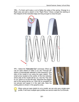 Special Features: Sweep, Loft and Wrap 
170. – To finish we’ll make a cut to flatten the sides of the spring. Change to a 
Right view and add a sketch in the "Right Plane." Draw a single line starting at 
the midpoint of the indicated edge and long enough to cross the part. 
171. - Select the “Extruded Cut” command. When we 
use an open sketch to make a cut, the "Through All" 
option is automatically selected in both directions. One 
side of the model is cut using the open sketch. The 
small arrow located at the center of the line indicates 
which side of the model will be cut. Use the “Flip side 
to cut” option to cut the left side, otherwise the biggest 
part of the spring will be cut. Click OK to complete the 
cut extrude and repeat it in the right side. Note the 
cutting plane is shown in the graphics area. 
When using an open sketch to cut a model, we can only use a single open 
profile. If we have multiple open profiles we cannot make the Cut Extrude. 
201 
 