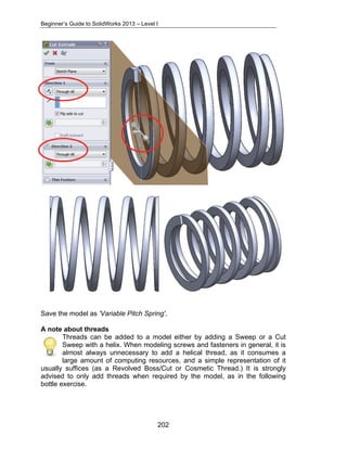 Beginner’s Guide to SolidWorks 2013 – Level I 
Save the model as 'Variable Pitch Spring'. 
A note about threads 
Threads can be added to a model either by adding a Sweep or a Cut 
Sweep with a helix. When modeling screws and fasteners in general, it is 
almost always unnecessary to add a helical thread, as it consumes a 
large amount of computing resources, and a simple representation of it 
usually suffices (as a Revolved Boss/Cut or Cosmetic Thread.) It is strongly 
advised to only add threads when required by the model, as in the following 
bottle exercise. 
202 
 