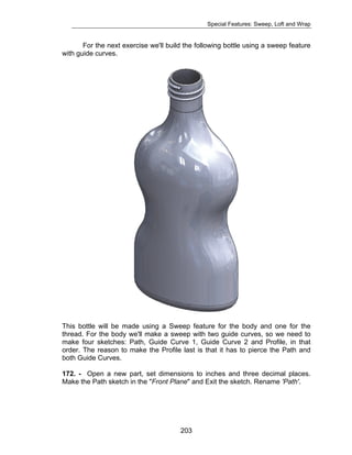 Special Features: Sweep, Loft and Wrap 
For the next exercise we'll build the following bottle using a sweep feature 
203 
with guide curves. 
This bottle will be made using a Sweep feature for the body and one for the 
thread. For the body we'll make a sweep with two guide curves, so we need to 
make four sketches: Path, Guide Curve 1, Guide Curve 2 and Profile, in that 
order. The reason to make the Profile last is that it has to pierce the Path and 
both Guide Curves. 
172. - Open a new part, set dimensions to inches and three decimal places. 
Make the Path sketch in the "Front Plane" and Exit the sketch. Rename 'Path'. 
 
