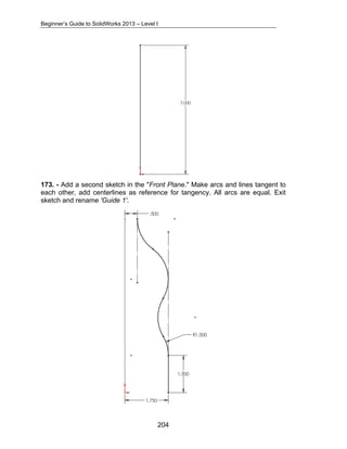 Beginner’s Guide to SolidWorks 2013 – Level I 
173. - Add a second sketch in the "Front Plane." Make arcs and lines tangent to 
each other, add centerlines as reference for tangency. All arcs are equal. Exit 
sketch and rename 'Guide 1'. 
204 
 