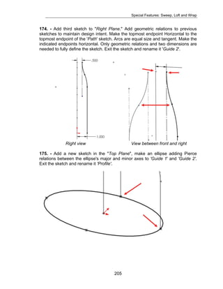 Special Features: Sweep, Loft and Wrap 
174. - Add third sketch to "Right Plane." Add geometric relations to previous 
sketches to maintain design intent. Make the topmost endpoint Horizontal to the 
topmost endpoint of the 'Path' sketch. Arcs are equal size and tangent. Make the 
indicated endpoints horizontal. Only geometric relations and two dimensions are 
needed to fully define the sketch. Exit the sketch and rename it 'Guide 2'. 
Right view View between front and right 
175. - Add a new sketch in the "Top Plane", make an ellipse adding Pierce 
relations between the ellipse's major and minor axes to 'Guide 1' and 'Guide 2'. 
Exit the sketch and rename it 'Profile'. 
205 
 