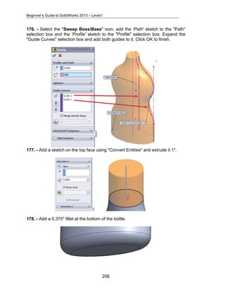 Beginner’s Guide to SolidWorks 2013 – Level I 
176. - Select the "Sweep Boss/Base" icon, add the 'Path' sketch to the "Path" 
selection box and the 'Profile' sketch to the "Profile" selection box. Expand the 
"Guide Curves" selection box and add both guides to it. Click OK to finish. 
177. - Add a sketch on the top face using "Convert Entities" and extrude it 1". 
178. - Add a 0.375" fillet at the bottom of the bottle. 
206 
 