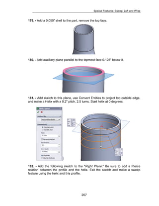 Special Features: Sweep, Loft and Wrap 
179. - Add a 0.050" shell to the part, remove the top face. 
180. - Add auxiliary plane parallel to the topmost face 0.125" below it. 
181. - Add sketch to this plane, use Convert Entities to project top outside edge, 
and make a Helix with a 0.2" pitch, 2.5 turns. Start helix at 0 degrees. 
182. - Add the following sketch to the "Right Plane." Be sure to add a Pierce 
relation between the profile and the helix. Exit the sketch and make a sweep 
feature using the helix and this profile. 
207 
 