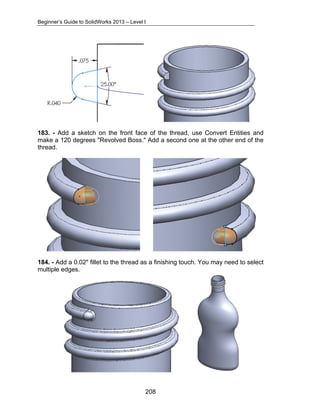 Beginner’s Guide to SolidWorks 2013 – Level I 
183. - Add a sketch on the front face of the thread, use Convert Entities and 
make a 120 degrees "Revolved Boss." Add a second one at the other end of the 
thread. 
184. - Add a 0.02" fillet to the thread as a finishing touch. You may need to select 
multiple edges. 
208 
 