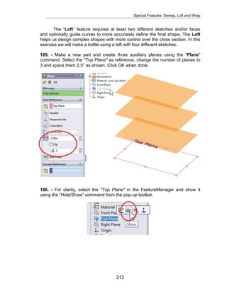Special Features: Sweep, Loft and Wrap 
The “Loft” feature requires at least two different sketches and/or faces 
and optionally guide curves to more accurately define the final shape. The Loft 
helps us design complex shapes with more control over the cross section. In this 
exercise we will make a bottle using a loft with four different sketches. 
185. - Make a new part and create three auxiliary planes using the “Plane” 
command. Select the "Top Plane" as reference, change the number of planes to 
3 and space them 2.5″ as shown. Click OK when done. 
186. - For clarity, select the "Top Plane" in the FeatureManager and show it 
using the “Hide/Show” command from the pop-up toolbar. 
213 
 