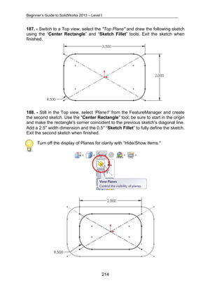 Beginner’s Guide to SolidWorks 2013 – Level I 
187. - Switch to a Top view, select the "Top Plane" and draw the following sketch 
using the “Center Rectangle” and “Sketch Fillet” tools. Exit the sketch when 
finished. 
188. - Still in the Top view, select 'Plane1' from the FeatureManager and create 
the second sketch. Use the "Center Rectangle" tool; be sure to start in the origin 
and make the rectangle's corner coincident to the previous sketch's diagonal line. 
Add a 2.5″ width dimension and the 0.5″ “Sketch Fillet” to fully define the sketch. 
Exit the second sketch when finished. 
Turn off the display of Planes for clarity with “Hide/Show Items." 
214 
 