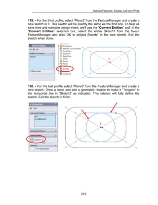 Special Features: Sweep, Loft and Wrap 
189. - For the third profile, select 'Plane2' from the FeatureManager and create a 
new sketch in it. This sketch will be exactly the same as the first one. To help us 
save time and maintain design intent, we'll use the “Convert Entities” tool. In the 
“Convert Entities” selection box, select the entire Sketch1 from the fly-out 
FeatureManager and click OK to project Sketch1 in the new sketch. Exit the 
sketch when done. 
190. - For the last profile select 'Plane3' from the FeatureManager and create a 
new sketch. Draw a circle and add a geometric relation to make it “Tangent” to 
the horizontal line in 'Sketch2' as indicated. This relation will fully define the 
sketch. Exit the sketch to finish. 
215 
 