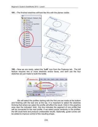 Beginner’s Guide to SolidWorks 2013 – Level I 
191. - The finished sketches will look like this with the planes visible: 
192. - Now we are ready, select the “Loft” icon from the Features tab. The loft 
feature requires two or more sketches and/or faces, and we'll use the four 
sketches we just made to build the bottle. 
We will select the profiles starting with the first one we made at the bottom 
and finishing with the last one at the top. It is important to select the sketches 
thinking that where we select the profile will affect the result. Click in the graphics 
area near the indicated ‘dots’, this line indicates the segment of one profile that 
will be connected to the next profile. If we select points randomly in the profiles, 
the loft could twist and produce undesirable results. Optionally, guide curves can 
be added to improve control of the resulting shape. 
216 
 