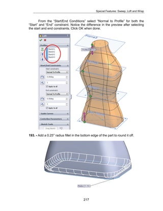 Special Features: Sweep, Loft and Wrap 
From the “Start/End Conditions” select “Normal to Profile” for both the 
“Start” and “End” constraint. Notice the difference in the preview after selecting 
the start and end constraints. Click OK when done. 
193. - Add a 0.25″ radius fillet in the bottom edge of the part to round it off. 
217 
 