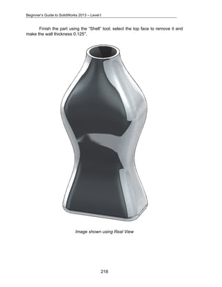 Beginner’s Guide to SolidWorks 2013 – Level I 
Finish the part using the “Shell” tool; select the top face to remove it and 
218 
make the wall thickness 0.125″. 
Image shown using Real View 
 