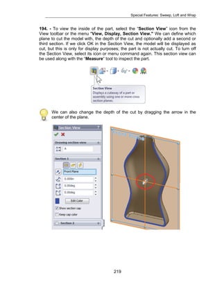 Special Features: Sweep, Loft and Wrap 
194. - To view the inside of the part, select the “Section View” icon from the 
View toolbar or the menu "View, Display, Section View." We can define which 
plane to cut the model with, the depth of the cut and optionally add a second or 
third section. If we click OK in the Section View, the model will be displayed as 
cut, but this is only for display purposes; the part is not actually cut. To turn off 
the Section View, select its icon or menu command again. This section view can 
be used along with the “Measure” tool to inspect the part. 
We can also change the depth of the cut by dragging the arrow in the 
center of the plane. 
219 
 