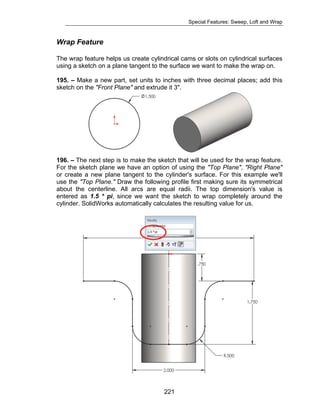 Special Features: Sweep, Loft and Wrap 
Wrap Feature 
The wrap feature helps us create cylindrical cams or slots on cylindrical surfaces 
using a sketch on a plane tangent to the surface we want to make the wrap on. 
195. – Make a new part, set units to inches with three decimal places; add this 
sketch on the "Front Plane" and extrude it 3". 
196. – The next step is to make the sketch that will be used for the wrap feature. 
For the sketch plane we have an option of using the "Top Plane", "Right Plane" 
or create a new plane tangent to the cylinder's surface. For this example we'll 
use the "Top Plane." Draw the following profile first making sure its symmetrical 
about the centerline. All arcs are equal radii. The top dimension's value is 
entered as 1.5 * pi, since we want the sketch to wrap completely around the 
cylinder. SolidWorks automatically calculates the resulting value for us. 
221 
 