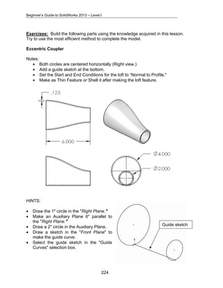 Beginner’s Guide to SolidWorks 2013 – Level I 
Exercises: Build the following parts using the knowledge acquired in this lesson. 
Try to use the most efficient method to complete the model. 
Eccentric Coupler 
Notes: 
• Both circles are centered horizontally (Right view.) 
• Add a guide sketch at the bottom. 
• Set the Start and End Conditions for the loft to “Normal to Profile." 
• Make as Thin Feature or Shell it after making the loft feature. 
HINTS: 
• Draw the 1" circle in the "Right Plane." 
• Make an Auxiliary Plane 6" parallel to 
224 
the "Right Plane." 
• Draw a 2" circle in the Auxiliary Plane. 
• Draw a sketch in the "Front Plane" to 
make the guide curve. 
• Select the guide sketch in the "Guide 
Curves" selection box. 
Guide sketch 
 