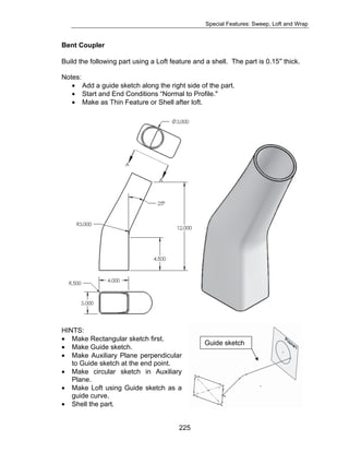 Special Features: Sweep, Loft and Wrap 
Bent Coupler 
Build the following part using a Loft feature and a shell. The part is 0.15″ thick. 
Notes: 
• Add a guide sketch along the right side of the part. 
• Start and End Conditions “Normal to Profile." 
• Make as Thin Feature or Shell after loft. 
HINTS: 
• Make Rectangular sketch first. 
• Make Guide sketch. 
• Make Auxiliary Plane perpendicular 
225 
to Guide sketch at the end point. 
• Make circular sketch in Auxiliary 
Plane. 
• Make Loft using Guide sketch as a 
guide curve. 
• Shell the part. 
Guide sketch 
 