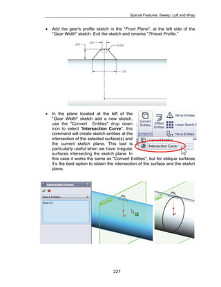 Special Features: Sweep, Loft and Wrap 
• Add the gear's profile sketch in the "Front Plane", at the left side of the 
"Gear Width" sketch. Exit the sketch and rename "Thread Profile." 
• In the plane located at the left of the 
"Gear Width" sketch add a new sketch, 
use the "Convert Entities" drop down 
icon to select "Intersection Curve", this 
command will create sketch entities at the 
intersection of the selected surface(s) and 
the current sketch plane. This tool is 
particularly useful when we have irregular 
surfaces intersecting the sketch plane. In 
this case it works the same as "Convert Entities", but for oblique surfaces 
it’s the best option to obtain the intersection of the surface and the sketch 
plane. 
227 
 