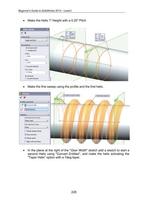 Beginner’s Guide to SolidWorks 2013 – Level I 
• Make the Helix 1" Height with a 0.25" Pitch 
• Make the first sweep using the profile and the first helix. 
• In the plane at the right of the "Gear Width" sketch add a sketch to start a 
second Helix using "Convert Entities", and make the helix activating the 
"Taper Helix" option with a 7deg taper. 
228 
 