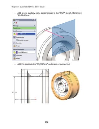 Beginner’s Guide to SolidWorks 2013 – Level I 
• Add a new auxiliary plane perpendicular to the "Path" sketch. Rename it 
232 
"Profile Plane." 
• Add this sketch in the "Right Plane" and make a revolved cut. 
 
