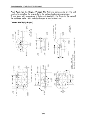 Beginner’s Guide to SolidWorks 2013 – Level I 
Final Parts for the Engine Project: The following components are the last 
required to complete the engine. Save the parts using the name provided. 
A help sheet with a sequence of features is located in the Appendix for each of 
the last three parts. High resolution images at mechanicad.com. 
Crank Case Top (2 Pages) 
236 
 